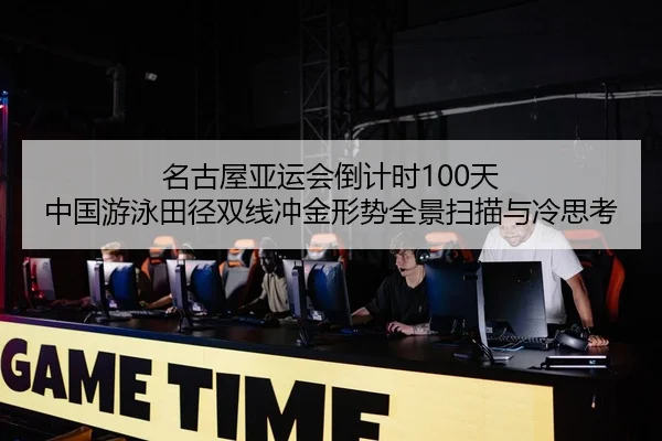 名古屋亚运会倒计时100天 中国游泳田径双线冲金形势全景扫描与冷思考